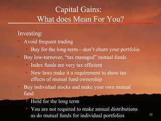 32
Capital Gains:
What does Mean For You?
Investing:
• Avoid frequent trading
• Buy for the long-term—don’t churn your portfolio
• Buy low-turnover, “tax managed” mutual funds
• Index funds are very tax efficient
• New laws make it a requirement to show tax
effects of mutual fund ownership
• Buy individual stocks and make your own mutual
fund
• Hold for the long term
• You are not required to make annual distributions
as do mutual funds for individual portfolios
 