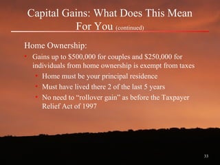 33
Capital Gains: What Does This Mean
For You (continued)
Home Ownership:
• Gains up to $500,000 for couples and $250,000 for
individuals from home ownership is exempt from taxes
• Home must be your principal residence
• Must have lived there 2 of the last 5 years
• No need to “rollover gain” as before the Taxpayer
Relief Act of 1997
 
