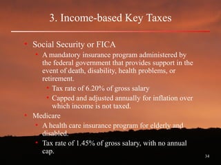 34
3. Income-based Key Taxes
• Social Security or FICA
• A mandatory insurance program administered by
the federal government that provides support in the
event of death, disability, health problems, or
retirement.
• Tax rate of 6.20% of gross salary
• Capped and adjusted annually for inflation over
which income is not taxed.
• Medicare
• A health care insurance program for elderly and
disabled.
• Tax rate of 1.45% of gross salary, with no annual
cap.
 