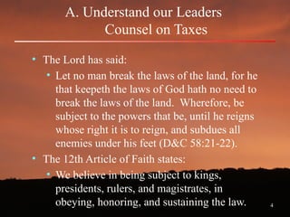 4
A. Understand our Leaders
Counsel on Taxes
• The Lord has said:
• Let no man break the laws of the land, for he
that keepeth the laws of God hath no need to
break the laws of the land. Wherefore, be
subject to the powers that be, until he reigns
whose right it is to reign, and subdues all
enemies under his feet (D&C 58:21-22).
• The 12th Article of Faith states:
• We believe in being subject to kings,
presidents, rulers, and magistrates, in
obeying, honoring, and sustaining the law.
 