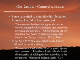 5
Our Leaders Counsel (continued)
• Some have tried to minimize this obligation.
President Harold B. Lee instructed:
• There seem to be those among us who are as
wolves among the flock, trying to lead some who
are weak and unwary, . . . who are taking the law
into their own hands by refusing to pay their
income tax (Ensign, January 1973, p. 106).
• In the April 1973 Priesthood Bulletin the Church
reaffirmed its position stating:
• We ask priesthood leaders to be on guard against
such persons. . . Priesthood leaders should teach
the necessity of abiding the law according to the
revelations (Priesthood bulletin, April 1973).
 