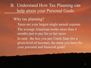 7
B. Understand How Tax Planning can
help attain your Personal Goals
• Why tax planning?
• Taxes are your largest single annual expense
• The average American works more than 4
months just to pay his or her taxes
• In sum: the less you pay Uncle Sam (for a
given level of income), the more you have for
your personal and financial goals!
 