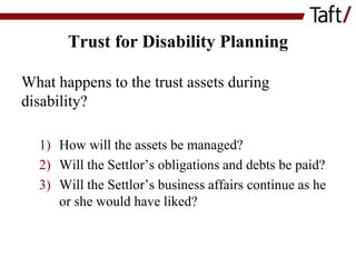 Trust for Disability Planning
What happens to the trust assets during
disability?
1) How will the assets be managed?
2) Will the Settlor’s obligations and debts be paid?
3) Will the Settlor’s business affairs continue as he
or she would have liked?

 