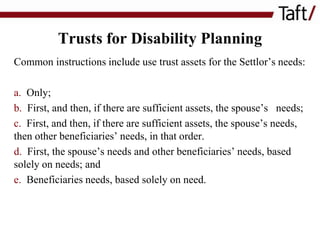 Trusts for Disability Planning
Common instructions include use trust assets for the Settlor’s needs:
a. Only;
b. First, and then, if there are sufficient assets, the spouse’s needs;
c. First, and then, if there are sufficient assets, the spouse’s needs,
then other beneficiaries’ needs, in that order.
d. First, the spouse’s needs and other beneficiaries’ needs, based
solely on needs; and
e. Beneficiaries needs, based solely on need.

 