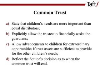 Common Trust
a) State that children’s needs are more important than
equal distributors;
b) Explicitly allow the trustee to financially assist the
guardians;
c) Allow advancements to children for extraordinary
opportunities if trust assets are sufficient to provide
for the other children’s needs;
d) Reflect the Settlor’s decision as to when the
common trust will end.

 
