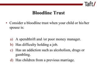 Bloodline Trust
• Consider a bloodline trust when your child or his/her
spouse is:
a) A spendthrift and /or poor money manager.
b) Has difficulty holding a job.
c) Has an addiction such as alcoholism, drugs or
gambling.
d) Has children from a previous marriage.

 