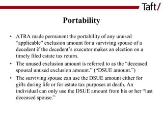 Portability
• ATRA made permanent the portability of any unused
“applicable” exclusion amount for a surviving spouse of a
decedent if the decedent’s executor makes an election on a
timely filed estate tax return.
• The unused exclusion amount is referred to as the “deceased
spousal unused exclusion amount.” (“DSUE amount.”)
• The surviving spouse can use the DSUE amount either for
gifts during life or for estate tax purposes at death. An
individual can only use the DSUE amount from his or her “last
deceased spouse.”

 