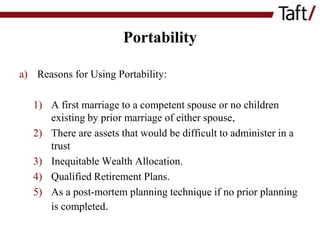 Portability
a) Reasons for Using Portability:
1) A first marriage to a competent spouse or no children
existing by prior marriage of either spouse,
2) There are assets that would be difficult to administer in a
trust
3) Inequitable Wealth Allocation.
4) Qualified Retirement Plans.
5) As a post-mortem planning technique if no prior planning
is completed.

 