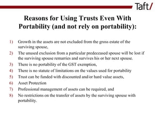 Reasons for Using Trusts Even With
Portability (and not rely on portability):
1)
2)

3)
4)
5)
6)
7)
8)

Growth in the assets are not excluded from the gross estate of the
surviving spouse,
The unused exclusion from a particular predeceased spouse will be lost if
the surviving spouse remarries and survives his or her next spouse.
There is no portability of the GST exemption,
There is no statute of limitations on the values used for portability
Trust can be funded with discounted and/or hard value assets,
Asset Protection
Professional management of assets can be required, and
No restrictions on the transfer of assets by the surviving spouse with
portability.

 