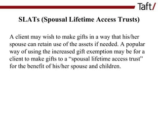 SLATs (Spousal Lifetime Access Trusts)
A client may wish to make gifts in a way that his/her
spouse can retain use of the assets if needed. A popular
way of using the increased gift exemption may be for a
client to make gifts to a “spousal lifetime access trust”
for the benefit of his/her spouse and children.

 