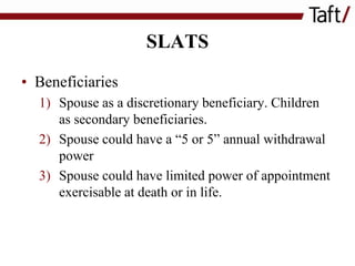 SLATS
• Beneficiaries
1) Spouse as a discretionary beneficiary. Children
as secondary beneficiaries.
2) Spouse could have a “5 or 5” annual withdrawal
power
3) Spouse could have limited power of appointment
exercisable at death or in life.

 