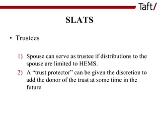 SLATS
• Trustees
1) Spouse can serve as trustee if distributions to the
spouse are limited to HEMS.
2) A “trust protector” can be given the discretion to
add the donor of the trust at some time in the
future.

 