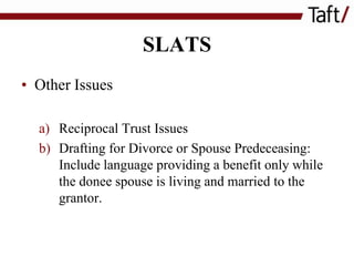 SLATS
• Other Issues
a) Reciprocal Trust Issues
b) Drafting for Divorce or Spouse Predeceasing:
Include language providing a benefit only while
the donee spouse is living and married to the
grantor.

 