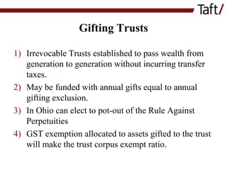 Gifting Trusts
1) Irrevocable Trusts established to pass wealth from
generation to generation without incurring transfer
taxes.
2) May be funded with annual gifts equal to annual
gifting exclusion.
3) In Ohio can elect to pot-out of the Rule Against
Perpetuities
4) GST exemption allocated to assets gifted to the trust
will make the trust corpus exempt ratio.

 