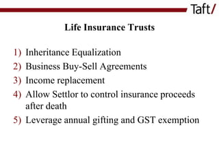 Life Insurance Trusts

1)
2)
3)
4)

Inheritance Equalization
Business Buy-Sell Agreements
Income replacement
Allow Settlor to control insurance proceeds
after death
5) Leverage annual gifting and GST exemption

 