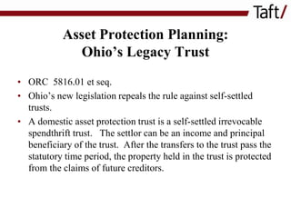 Asset Protection Planning:
Ohio’s Legacy Trust
• ORC 5816.01 et seq.
• Ohio’s new legislation repeals the rule against self-settled
trusts.
• A domestic asset protection trust is a self-settled irrevocable
spendthrift trust. The settlor can be an income and principal
beneficiary of the trust. After the transfers to the trust pass the
statutory time period, the property held in the trust is protected
from the claims of future creditors.

 