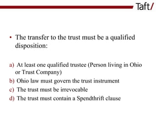 • The transfer to the trust must be a qualified
disposition:
a) At least one qualified trustee (Person living in Ohio
or Trust Company)
b) Ohio law must govern the trust instrument
c) The trust must be irrevocable
d) The trust must contain a Spendthrift clause

 