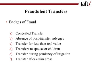 Fraudulent Transfers
• Badges of Fraud
a)
b)
c)
d)
e)
f)

Concealed Transfer
Absence of post-transfer solvency
Transfer for less than real value
Transfers to spouse or children
Transfer during pendency of litigation
Transfer after claim arose

 