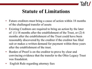 Statute of Limitations
• Future creditors must bring a cause of action within 18 months
of the challenged transfer of assets
• Existing Creditors are required to bring an action by the later
of (1) 18 months after the establishment of the Trust, or (2) 6
months after the establishment of the Trust could have been
reasonably discovered by the creditor if the creditor has filed
suit or makes a written demand for payment within three years
after the establishment of the trust.
• Burden of Proof is on the creditor to prove by clear and
convincing evidence that the transfer to the Ohio Legacy Trust
was fraudulent.
• English Rule regarding attorney fees

 