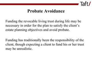 Probate Avoidance
Funding the revocable living trust during life may be
necessary in order for the plan to satisfy the client’s
estate planning objectives and avoid probate.

Funding has traditionally been the responsibility of the
client, though expecting a client to fund his or her trust
may be unrealistic.

 