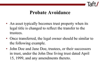 Probate Avoidance
• An asset typically becomes trust property when its
legal title is changed to reflect the transfer to the
trustees.
• Once transferred, the legal owner should be similar to
the following example.
• John Doe and Jane Doe, trustees, or their successors
in trust, under the John Doe living trust dated April
15, 1999, and any amendments thereto.

 