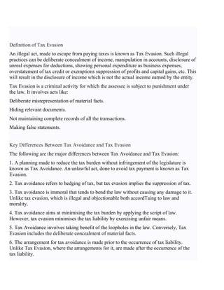 Definition of Tax Evasion
An illegal act, made to escape from paying taxes is known as Tax Evasion. Such illegal
practices can be deliberate concealment of income, manipulation in accounts, disclosure of
unreal expenses for deductions, showing personal expenditure as business expenses,
overstatement of tax credit or exemptions suppression of profits and capital gains, etc. This
will result in the disclosure of income which is not the actual income earned by the entity.
Tax Evasion is a criminal activity for which the assessee is subject to punishment under
the law. It involves acts like:
Deliberate misrepresentation of material facts.
Hiding relevant documents.
Not maintaining complete records of all the transactions.
Making false statements.
Key Differences Between Tax Avoidance and Tax Evasion
The following are the major differences between Tax Avoidance and Tax Evasion:
1. A planning made to reduce the tax burden without infringement of the legislature is
known as Tax Avoidance. An unlawful act, done to avoid tax payment is known as Tax
Evasion.
2. Tax avoidance refers to hedging of tax, but tax evasion implies the suppression of tax.
3. Tax avoidance is immoral that tends to bend the law without causing any damage to it.
Unlike tax evasion, which is illegal and objectionable both accordTaing to law and
morality.
4. Tax avoidance aims at minimising the tax burden by applying the script of law.
However, tax evasion minimises the tax liability by exercising unfair means.
5. Tax Avoidance involves taking benefit of the loopholes in the law. Conversely, Tax
Evasion includes the deliberate concealment of material facts.
6. The arrangement for tax avoidance is made prior to the occurrence of tax liability.
Unlike Tax Evasion, where the arrangements for it, are made after the occurrence of the
tax liability.
 