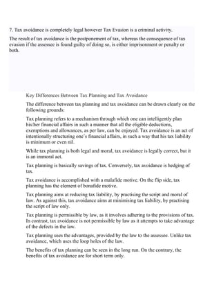 7. Tax avoidance is completely legal however Tax Evasion is a criminal activity.
The result of tax avoidance is the postponement of tax, whereas the consequence of tax
evasion if the assessee is found guilty of doing so, is either imprisonment or penalty or
both.
Key Differences Between Tax Planning and Tax Avoidance
The difference between tax planning and tax avoidance can be drawn clearly on the
following grounds:
Tax planning refers to a mechanism through which one can intelligently plan
his/her financial affairs in such a manner that all the eligible deductions,
exemptions and allowances, as per law, can be enjoyed. Tax avoidance is an act of
intentionally structuring one’s financial affairs, in such a way that his tax liability
is minimum or even nil.
While tax planning is both legal and moral, tax avoidance is legally correct, but it
is an immoral act.
Tax planning is basically savings of tax. Conversely, tax avoidance is hedging of
tax.
Tax avoidance is accomplished with a malafide motive. On the flip side, tax
planning has the element of bonafide motive.
Tax planning aims at reducing tax liability, by practising the script and moral of
law. As against this, tax avoidance aims at minimising tax liability, by practising
the script of law only.
Tax planning is permissible by law, as it involves adhering to the provisions of tax.
In contrast, tax avoidance is not permissible by law as it attempts to take advantage
of the defects in the law.
Tax planning uses the advantages, provided by the law to the assessee. Unlike tax
avoidance, which uses the loop holes of the law.
The benefits of tax planning can be seen in the long run. On the contrary, the
benefits of tax avoidance are for short term only.
 