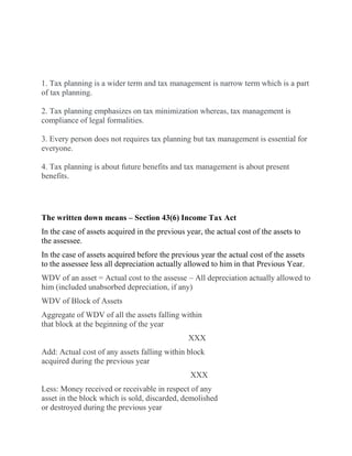 Difference between Tax Planning and Tax Management
1. Tax planning is a wider term and tax management is narrow term which is a part
of tax planning.
2. Tax planning emphasizes on tax minimization whereas, tax management is
compliance of legal formalities.
3. Every person does not requires tax planning but tax management is essential for
everyone.
4. Tax planning is about future benefits and tax management is about present
benefits.
The written down means – Section 43(6) Income Tax Act
In the case of assets acquired in the previous year, the actual cost of the assets to
the assessee.
In the case of assets acquired before the previous year the actual cost of the assets
to the assessee less all depreciation actually allowed to him in that Previous Year.
WDV of an asset = Actual cost to the assesse – All depreciation actually allowed to
him (included unabsorbed depreciation, if any)
WDV of Block of Assets
Aggregate of WDV of all the assets falling within
that block at the beginning of the year
XXX
Add: Actual cost of any assets falling within block
acquired during the previous year
XXX
Less: Money received or receivable in respect of any
asset in the block which is sold, discarded, demolished
or destroyed during the previous year
 