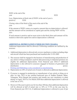 XXX
WDV at the end of the
year XXX
Less: Depreciation at block rate (if WDV at the end of year is
positive) XXX
Closing value of the block of the asset at the end of the
year XXX
If the amount of WDV comes at a negative amount then no depreciation is allowed
and the amount will be considered as capital gain and the closing WDV will be
zero.
If such amount is positive and no asset exists in the block then such amount will be
treated as short term capital loss and no depreciation is alllowed.
ADDITIONAL DEPRECIATION UNDER SECTION 32(1)(IIA)
Additional depreciation shall be allowed if following condition are fulfilled by the
assessee:
1. Additional deprecation is allowed only on new machinery or plant excluding ships
and aircraft which has been purchased and installed after 31-03-2005
2. The assessee shall be engaged in the business of manufacturing and production of
any article or thing (computers used for data processing in industrial premises are
eligible for additional depreciation). From financial year 2016-17 additional
depreciation is also allowed to assessees engaged in business of generation and
distribution of power.
Printing and Publishing is also considered as manufacturing.
3. Depreciation @ 20% of actual cost of assets is allowed as additional depreciation.
4. If assesse is engaged in production or manufacturer of any article or thing on or
after 1st Apr, 2015 in any notified backward area of Andhra Pradesh, Bihar,
Telangana, West Bengal and acquires and installs any new machinery or plant
during 1st April, 2015 to 31st March 2020 then additional depreciation is allowed
at the rate of 35%.
5. However if the asset is put to use for less than 180 days then additional deprecation
will be allowed at half of actual rate i.e 10% or 17.5% as the case may be.
From financial year 2015-16, if additional depreciation is allowed in year of put
 