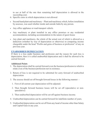 to use at half of the rate then remaining half depreciation is allowed in the
succeeding year.
6. Specific cases in which depreciation is not allowed
 Second hand plant and machinery – Plant and machinery which, before installation
by assessee, was used whether inside and outside India by any person.
 Any office appliance or road transport vehicle.
 Any machinery or plant installed in any office premises or any residential
accommodation, including accommodation in the nature of guest house
 Any plant and machinery, the whole of the actual cost of which is allowed as a
deduction (whether by way of depreciation or otherwise) in computing income
chargeable under the head “Profits and gains of business or profession” of any on
previous year.
UNABSORBED DEPRECIATION
If there is a loss under business and profession and the reason for such loss is
depreciation, then it is called unabsorbed deprecation and it shall be allowed to be
carried forward.
Additional Points
1. The depreciation shall be carried forward even the business/profession to which is
relate even of the business/profession not in existence.
2. Return of loss is not required to be submitted for carry forward of unabsorbed
depreciation
3. The assesse should set off brought forward losses in the following manner: –
1. First of all current year depreciation will be adjusted.
2. Then brought forward business losses will be set off (speculative or non-
speculative)
3. Then unabsorbed depreciation will be set-off against business income.
4. Unabsorbed depreciation can be carried forward for indefinite number of years.
5. Unabsorbed depreciation can be set off from any head of income other than Salary
and Capital Gain in any year.
 