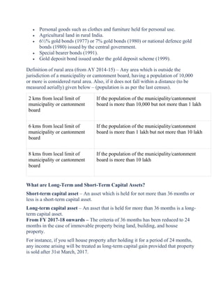  Personal goods such as clothes and furniture held for personal use.
 Agricultural land in rural India.
 6½% gold bonds (1977) or 7% gold bonds (1980) or national defence gold
bonds (1980) issued by the central government.
 Special bearer bonds (1991).
 Gold deposit bond issued under the gold deposit scheme (1999).
Definition of rural area (from AY 2014-15) – Any area which is outside the
jurisdiction of a municipality or cantonment board, having a population of 10,000
or more is considered rural area. Also, if it does not fall within a distance (to be
measured aerially) given below – (population is as per the last census).
2 kms from local limit of
municipality or cantonment
board
If the population of the municipality/cantonment
board is more than 10,000 but not more than 1 lakh
6 kms from local limit of
municipality or cantonment
board
If the population of the municipality/cantonment
board is more than 1 lakh but not more than 10 lakh
8 kms from local limit of
municipality or cantonment
board
If the population of the municipality/cantonment
board is more than 10 lakh
What are Long-Term and Short-Term Capital Assets?
Short-term capital asset – An asset which is held for not more than 36 months or
less is a short-term capital asset.
Long-term capital asset – An asset that is held for more than 36 months is a long-
term capital asset.
From FY 2017-18 onwards – The criteria of 36 months has been reduced to 24
months in the case of immovable property being land, building, and house
property.
For instance, if you sell house property after holding it for a period of 24 months,
any income arising will be treated as long-term capital gain provided that property
is sold after 31st March, 2017.
 