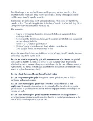 But this change is not applicable to movable property such as jewellery, debt
oriented mutual funds etc. They will be classified as a long-term capital asset if
held for more than 36 months as earlier.
Some assets are considered short-term capital assets when these are held for 12
months or less. This rule is applicable if the date of transfer is after 10th July, 2014
(irrespective of what the date of purchase is).
The assets are:
 Equity or preference shares in a company listed on a recognized stock
exchange in India
 Securities (like debentures, bonds, govt securities etc.) listed on a recognized
stock exchange in India
 Units of UTI, whether quoted or not
 Units of equity oriented mutual fund, whether quoted or not
 Zero coupon bonds, whether quoted or not
When the above listed assets are held for a period of more than 12 months, they are
considered long-term capital asset.
In case an asset is acquired by gift, will, succession or inheritance, the period
this asset was held by the previous owner is also included when determining
whether it’s a short term or a long-term capital asset. In the case of bonus shares or
rights shares, the period of holding is counted from the date of allotment of bonus
shares or rights shares respectively.
Tax on Short-Term and Long-Term Capital Gains
Tax on long-term capital gain: Long-term capital gain is taxable at 20% +
surcharge and education cess.
Tax on short-term capital gain when securities transaction tax is not
applicable: If securities transaction tax is not applicable, the short-term capital
gain is added to your income tax return and the taxpayer is taxed according to his
income tax slab.
Tax on short-term capital gain if securities transaction tax is applicable: If
securities transaction tax is applicable, the short-term capital gain is taxable at the
rate of 15% +surcharge and education cess.
 