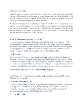 Clubbing of income
means Income of other person included in assessee’s total income, for example:
Income of husband which is shown to be the income of his wife is clubbed in the
income of Husband and is taxable in the hands of the husband. Under the Income
Tax Act a person has to pay taxes on his income.
A person cannot transfer his income or an asset which is his one of source of his
income to some other person or in other words we can say that a person cannot divert
his income to any other person and says that it is not his income. If he do so the
income shown to be earned by any other person is included in the assessee’s total
income and the assessee has to pay tax on it.
What is Minimum Alternate Tax or MAT?
Under the provisions of the Minimum Alternate Tax Act, as per section 115JB,
every company domestic or foreign is required to pay MAT. The rule was put to
practice so as to ensure that no taxpayer with substantial economic income gets to
avoid significant tax liability on account of various exclusions, deductions and
credits. MAT is a tax levied under Income Tax Act of India, 1961.
For Example:
There are several “zero tax companies” that book high profit but pay almost nil
taxes by rolling out substantial dividends to their shareholders. This nil tax comes
as a result of various exemptions, deductions and incentives provided to them due
to several conditions that they meet. However, the aim of MAT is to ensure that no
company which has the ability to pay taxes, gets to avoid payment of income tax.
Features and Provisions of the Current MAT Regime:
Listed below are some of the most unique and significant features of Minimum
Alternate Tax or MAT.
1. Advance Payment of Tax:
Under the Income Tax Act, 1961, every taxpayer is required to pay tax in advance
as computed in accordance with, if the tax liability is Rs.10,000 or more for a
particular financial year. Similarly, all companies are liable for payment of
advance tax under section 115JB of the Income Tax Act.
2. MAT Credit:
 