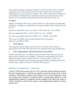 Any company that pays minimum alternate tax under the MAT clause instead of
regular tax, then if the tax paid is more than that accrued, the excess amount is
credited back as Tax Credit to the company. Thus, MAT credit can be understood
as the difference between the tax calculated under the general provisions of the
Income Tax Act and that calculated under the MAT provisions of the Act..
Example:
Suppose a company ABC books a profit of RS.8 lac. After claiming all applicable
deductions, exemptions and depreciation, the gross taxable income comes out to be
Rs.4 lac.
Income tax applicable in this case will be = 30% of Rs.4 lac = Rs.1,20,000
However, applicable MAT = 18.5% of Rs.8 lac = Rs. 1,48,000
So excess tax payable will be Rs.1,48,000 – Rs. 1,20,000 = Rs.28,000
This excess Rs.28,000 can be carried forward and set-off against
regular Tax payable in future.
3. MAT Report:
All companies that are liable to pay MAT have to furnish a MAT report as
prescribed in Form 29B. This report has to be submitted along with the ROI filed.
4. MAT Applicability in Special Economic Zones (SEZs):
Initially when the MAT was rolled by the government, MAT directives did not
apply to profit earned by any company via operations and business activities in
Special Economic Zones or SEZs. However, in the year 2011, the law was
modified to include all such companies operating in SEZs and earning profit from
business there, under the Section 115JB for MAT payment.
Definition of ‘Amalgamation’ – Income Tax
As per S. 2(1B) of the Income Tax Act, 1961, unless the context otherwise requires,
the term “amalgamation”, in relation to companies, means the merger of one or more
companies with another company or the merger of two or more companies to form
one company (the company or companies which so merge being referred to as the
amalgamating company or companies and the company with which they merge or
which is formed as a result of the merger, as the amalgamated company) in such a
manner that—
 