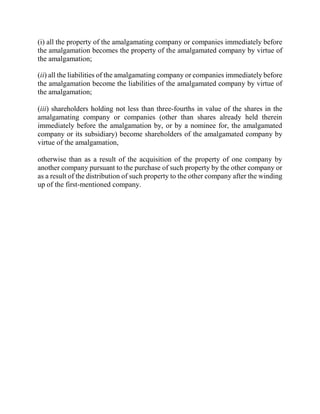 (i) all the property of the amalgamating company or companies immediately before
the amalgamation becomes the property of the amalgamated company by virtue of
the amalgamation;
(ii) all the liabilities of the amalgamating company or companies immediately before
the amalgamation become the liabilities of the amalgamated company by virtue of
the amalgamation;
(iii) shareholders holding not less than three-fourths in value of the shares in the
amalgamating company or companies (other than shares already held therein
immediately before the amalgamation by, or by a nominee for, the amalgamated
company or its subsidiary) become shareholders of the amalgamated company by
virtue of the amalgamation,
otherwise than as a result of the acquisition of the property of one company by
another company pursuant to the purchase of such property by the other company or
as a result of the distribution of such property to the other company after the winding
up of the first-mentioned company.
 