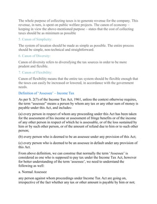 The whole purpose of collecting taxes is to generate revenue for the company. This
revenue, in turn, is spent on public welfare projects. The canon of economy –
keeping in view the above-mentioned purpose – states that the cost of collecting
taxes should be as minimum as possible
5. Canon of Simplicity:
The system of taxation should be made as simple as possible. The entire process
should be simple, non-technical and straightforward.
6. Canon of Diversity:
Canon of diversity refers to diversifying the tax sources in order to be more
prudent and flexible.
7. Canon of Flexibility:
Canon of flexibility means that the entire tax system should be flexible enough that
the taxes can easily be increased or lowered, in accordance with the government
needs.
Definition of ‘Assessee’ – Income Tax
As per S. 2(7) of the Income Tax Act, 1961, unless the context otherwise requires,
the term “assessee” means a person by whom any tax or any other sum of money is
payable under this Act, and includes-
(a) every person in respect of whom any proceeding under this Act has been taken
for the assessment of his income or assessment of fringe benefits or of the income
of any other person in respect of which he is assessable, or of the loss sustained by
him or by such other person, or of the amount of refund due to him or to such other
person;
(b) every person who is deemed to be an assessee under any provision of this Act;
(c) every person who is deemed to be an assessee in default under any provision of
this Act.
From above definition, we can construe that normally the term ‘Assessee’ is
considered as one who is supposed to pay tax under the Income Tax Act, however
for better understanding of the term ‘assessee’, we need to understand the
following as well:
a. Normal Assessee
any person against whom proceedings under Income Tax Act are going on,
irrespective of the fact whether any tax or other amount is payable by him or not;
 