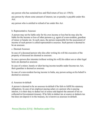 any person who has sustained loss and filed return of loss u/s 139(3);
any person by whom some amount of interest, tax or penalty is payable under this
Act;
any person who is entitled to refund of tax under this Act.
b. Representative Assessee
A person may not be liable only for his own income or loss but he may also be
liable for the income or loss of other persons e.g. agent of a non-resident, guardian
of minor or lunatic etc. In such cases, the person responsible for the assessment of
income of such person is called representative assesses. Such person is deemed to
be an assessee.
c. Deemed Assessee
In case of a deceased person who dies after writing his will the executors of the
property of deceased are deemed as assessee.
In case a person dies intestate (without writing his will) his eldest son or other legal
heirs are deemed as assessee.
In case of a minor, lunatic or idiot having income taxable under Income-tax Act,
their guardian is deemed as assessee.
In case of a non-resident having income in India, any person acting on his behalf is
deemed as assessee.
d. Assessee-in-default
A person is deemed to be an assessee-in-default if he fails to fulfill his statutory
obligations. In case of an employer paying salary or a person who is paying
interest, it is their duty to deduct tax at source and deposit the amount of tax so
collected in Government treasury. If he fails to deduct tax at source or deducts tax
but does not deposit it in the treasury, he is known as assessee-in-default.
Person [Section 2(31)] : Defination under I.Tax
 