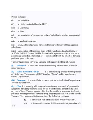 Person includes :
(i) an Individual;
(ii) a Hindu Undivided Family (HUF) ;
(iii) a Company;
(iv) a Firm
(v) an association of persons or a body of individuals, whether incorporated
or not;
(vi) a local authority; and
(vii) every artificial juridical person not falling within any of the preceding
sub-clauses.
(viii) Association of Persons or Body of Individuals or a Local authority or
Artificial Juridical Persons shall be deemed to be a person whether or not, such
persons are formed or established or incorporated with the object of deriving
profits or gains or income.
The word person is a very wide term and embraces in itself the following :
(i) Individual. It refers to a natural human being whether male or female,
minor or major.
(ii) Hindu Undivided Family. It is a relationship created due to operation
of Hindu Law. The manager of HUF is called “Karta” and its members are
called ‘Coparceners’.
(iii) Company. It is an artificial person registered under Indian Companies Act
1956 or any other law.
(iv) Firm. It is an entity which comes into existence as a result of partnership
agreement between persons to share profits of the business carried on by all or
any one of them. Though, a partnership firm does not have a separate legal entity,
yet it has been regarded as a separate entity under Income Tax Act. Under Income
Tax Act, 1961, a partnership firm can be of the following two types
(i) a firm which fulfill the conditions prescribed u/s 184.
(ii) A firm which does not fulfill the conditions prescribed u/s
184.
 