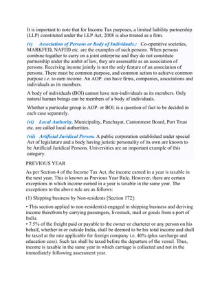 It is important to note that for Income Tax purposes, a limited liability partnership
(LLP) constituted under the LLP Act, 2008 is also treated as a firm.
(v) Association of Persons or Body of Individuals.: Co-operative societies,
MARKFED, NAFED etc. are the examples of such persons. When persons
combine togather to carry on a joint enterprise and they do not constitute
partnership under the ambit of law, they are assessable as an association of
persons. Receiving income jointly is not the only feature of an association of
persons. There must be common purpose, and common action to achieve common
purpose i.e. to earn income. An AOP. can have firms, companies, associations and
individuals as its members.
A body of individuals (BOl) cannot have non-individuals as its members. Only
natural human beings can be members of a body of individuals.
Whether a particular group is AOP. or BOl. is a question of fact to be decided in
each case separately.
(vi) Local Authority. Municipality, Panchayat, Cantonment Board, Port Trust
etc. are called local authorities.
(vii) Artificial Juridical Person. A public corporation established under special
Act of legislature and a body having juristic personality of its own are known to
be Artificial Juridical Persons. Universities are an important example of this
category.
PREVIOUS YEAR
As per Section 4 of the Income Tax Act, the income earned in a year is taxable in
the next year. This is known as Previous Year Rule. However, there are certain
exceptions in which income earned in a year is taxable in the same year. The
exceptions to the above rule are as follows:
(1) Shipping business by Non-residents [Section 172]:
• This section applied to non-resident(s) engaged in shipping business and deriving
income therefrom by carrying passengers, livestock, mail or goods from a port of
India.
• 7.5% of the freight paid or payable to the owner or charterer or any person on his
behalf, whether in or outside India, shall be deemed to be his total income and shall
be taxed at the rate applicable for foreign company i.e. 40% (plus surcharge and
education cess). Such tax shall be taxed before the departure of the vessel. Thus,
income is taxable in the same year in which carriage is collected and not in the
immediately following assessment year.
 