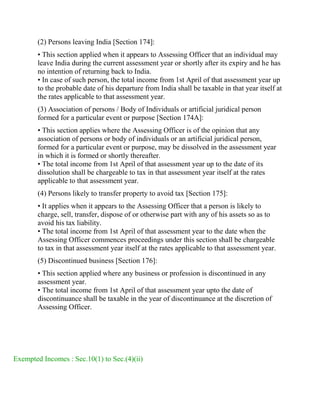 (2) Persons leaving India [Section 174]:
• This section applied when it appears to Assessing Officer that an individual may
leave India during the current assessment year or shortly after its expiry and he has
no intention of returning back to India.
• In case of such person, the total income from 1st April of that assessment year up
to the probable date of his departure from India shall be taxable in that year itself at
the rates applicable to that assessment year.
(3) Association of persons / Body of Individuals or artificial juridical person
formed for a particular event or purpose [Section 174A]:
• This section applies where the Assessing Officer is of the opinion that any
association of persons or body of individuals or an artificial juridical person,
formed for a particular event or purpose, may be dissolved in the assessment year
in which it is formed or shortly thereafter.
• The total income from 1st April of that assessment year up to the date of its
dissolution shall be chargeable to tax in that assessment year itself at the rates
applicable to that assessment year.
(4) Persons likely to transfer property to avoid tax [Section 175]:
• It applies when it appears to the Assessing Officer that a person is likely to
charge, sell, transfer, dispose of or otherwise part with any of his assets so as to
avoid his tax liability.
• The total income from 1st April of that assessment year to the date when the
Assessing Officer commences proceedings under this section shall be chargeable
to tax in that assessment year itself at the rates applicable to that assessment year.
(5) Discontinued business [Section 176]:
• This section applied where any business or profession is discontinued in any
assessment year.
• The total income from 1st April of that assessment year upto the date of
discontinuance shall be taxable in the year of discontinuance at the discretion of
Assessing Officer.
Exempted Incomes : Sec.10(1) to Sec.(4)(ii)
 
