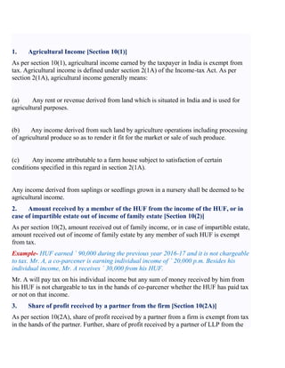 1. Agricultural Income [Section 10(1)]
As per section 10(1), agricultural income earned by the taxpayer in India is exempt from
tax. Agricultural income is defined under section 2(1A) of the Income-tax Act. As per
section 2(1A), agricultural income generally means:
(a) Any rent or revenue derived from land which is situated in India and is used for
agricultural purposes.
(b) Any income derived from such land by agriculture operations including processing
of agricultural produce so as to render it fit for the market or sale of such produce.
(c) Any income attributable to a farm house subject to satisfaction of certain
conditions specified in this regard in section 2(1A).
Any income derived from saplings or seedlings grown in a nursery shall be deemed to be
agricultural income.
2. Amount received by a member of the HUF from the income of the HUF, or in
case of impartible estate out of income of family estate [Section 10(2)]
As per section 10(2), amount received out of family income, or in case of impartible estate,
amount received out of income of family estate by any member of such HUF is exempt
from tax.
Example- HUF earned ` 90,000 during the previous year 2016-17 and it is not chargeable
to tax. Mr. A, a co-parcener is earning individual income of ` 20,000 p.m. Besides his
individual income, Mr. A receives ` 30,000 from his HUF.
Mr. A will pay tax on his individual income but any sum of money received by him from
his HUF is not chargeable to tax in the hands of co-parcener whether the HUF has paid tax
or not on that income.
3. Share of profit received by a partner from the firm [Section 10(2A)]
As per section 10(2A), share of profit received by a partner from a firm is exempt from tax
in the hands of the partner. Further, share of profit received by a partner of LLP from the
 