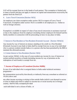 LLP will be exempt from tax in the hands of such partner. This exemption is limited only
to share of profit and does not apply to interest on capital and remuneration received by the
partner from the firm/LLP.
4. Leave Travel Concession [Section 10(5)]
An employee can claim exemption under section 10(5) in respect of Leave Travel
Concession. Exemption under section 10(5) is available to all employees (i.e. Indian as
well as foreign citizens).
Exemption is available in respect of value of any travel concession or assistance received
or due to the employee from his employer (including former employer) for himself and his
family members in connection with his proceeding on leave to any place in India.
5. Interest to Non-Resident on Non-Resident (External) Account [Section 10(4)(ii)]
Any income by way of interest on moneys standing to his credit in a Non-Resident
(External) Account in any bank in India shall be exempt from tax in case of an individual
who is a person resident outside India or is a person who has been permitted by the RBI to
maintain the aforesaid account.
6. Certain Interest to Non-Residents [Section 10(4)]
As per section 10(4)(i), in the case of a non-resident any income by way of interest on
certain notified securities or bonds (including income by way of premium on the
redemption of such bonds) is exempt from tax.
7. Income of Employees of Consultant [Section 10(8B)]
In case of an individual who is assigned duties in India under technical assistance
programme—
the remuneration received by him directly or indirectly from any consultant as referred u/s
10 (8A) above and
any other income accruing or arising to him outside India (which is not deemed to accrue
or arise in India) and which is subject to income-tax or social security tax in foreign
country. shall be fully exempted provided
such individual is not a citizen of India ; or
 
