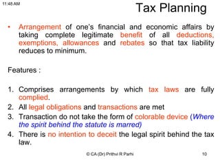 10
Tax Planning
• Arrangement of one’s financial and economic affairs by
taking complete legitimate benefit of all deductions,
exemptions, allowances and rebates so that tax liability
reduces to minimum.
Features :
1. Comprises arrangements by which tax laws are fully
complied.
2. All legal obligations and transactions are met
3. Transaction do not take the form of colorable device (Where
the spirit behind the statute is marred)
4. There is no intention to deceit the legal spirit behind the tax
law.
© CA (Dr) Prithvi R Parhi
11:48 AM
 
