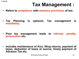 Tax Management :
• Refers to compliance with statutory provisions of law.
• Tax Planning is optional, Tax management is
mandatory.
• Poor tax management leads to interest, penalty,
prosecution etc.
• Includes maintenance of A/cs, filing returns, payment of
taxes, deduction of taxes at source, timely payment of
Advance Tax etc.
11:48 AM
© CA (Dr) Prithvi R Parhi 12
 