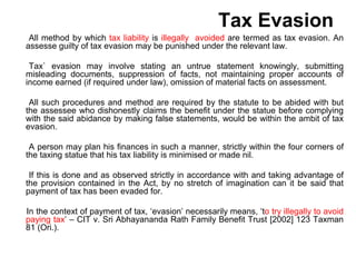 Tax Evasion
All method by which tax liability is illegally avoided are termed as tax evasion. An
assesse guilty of tax evasion may be punished under the relevant law.
Tax` evasion may involve stating an untrue statement knowingly, submitting
misleading documents, suppression of facts, not maintaining proper accounts of
income earned (if required under law), omission of material facts on assessment.
All such procedures and method are required by the statute to be abided with but
the assessee who dishonestly claims the benefit under the statue before complying
with the said abidance by making false statements, would be within the ambit of tax
evasion.
A person may plan his finances in such a manner, strictly within the four corners of
the taxing statue that his tax liability is minimised or made nil.
If this is done and as observed strictly in accordance with and taking advantage of
the provision contained in the Act, by no stretch of imagination can it be said that
payment of tax has been evaded for.
In the context of payment of tax, ‘evasion’ necessarily means, ‘to try illegally to avoid
paying tax’ – CIT v. Sri Abhayananda Rath Family Benefit Trust [2002] 123 Taxman
81 (Ori.).
 