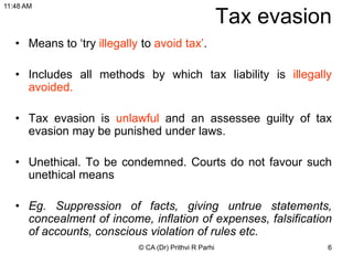 6
Tax evasion
• Means to ‘try illegally to avoid tax’.
• Includes all methods by which tax liability is illegally
avoided.
• Tax evasion is unlawful and an assessee guilty of tax
evasion may be punished under laws.
• Unethical. To be condemned. Courts do not favour such
unethical means
• Eg. Suppression of facts, giving untrue statements,
concealment of income, inflation of expenses, falsification
of accounts, conscious violation of rules etc.
© CA (Dr) Prithvi R Parhi
11:48 AM
 