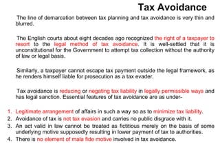 Tax Avoidance
The line of demarcation between tax planning and tax avoidance is very thin and
blurred.
The English courts about eight decades ago recognized the right of a taxpayer to
resort to the legal method of tax avoidance. It is well-settled that it is
unconstitutional for the Government to attempt tax collection without the authority
of law or legal basis.
Similarly, a taxpayer cannot escape tax payment outside the legal framework, as
he renders himself liable for prosecution as a tax evader.
Tax avoidance is reducing or negating tax liability in legally permissible ways and
has legal sanction. Essential features of tax avoidance are as under-
1. Legitimate arrangement of affairs in such a way so as to minimize tax liability.
2. Avoidance of tax is not tax evasion and carries no public disgrace with it.
3. An act valid in law cannot be treated as fictitious merely on the basis of some
underlying motive supposedly resulting in lower payment of tax to authorities.
4. There is no element of mala fide motive involved in tax avoidance.
 
