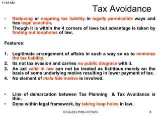 8
Tax Avoidance
• Reducing or negating tax liability in legally permissible ways and
has legal sanction.
• Though it is within the 4 corners of laws but advantage is taken by
finding out loopholes of law.
Features:
1. Legitimate arrangement of affairs in such a way so as to minimize
the tax liability.
2. Its not tax evasion and carries no public disgrace with it.
3. An act valid in law can not be treated as fictitious merely on the
basis of some underlying motive resulting in lower payment of tax.
4. No element of mala fide motive is involved.
• Line of demarcation between Tax Planning & Tax Avoidance is
thin.
• Done within legal framework, by taking loop holes in law.
© CA (Dr) Prithvi R Parhi
11:48 AM
 
