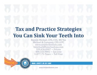 Tax	and	Practice	Strategies	
You	Can	Sink	Your	Teeth	Into
Bassim	Michael,	CPA,	CVA,	MS	Tax
Michael	&	Company,	CPA	A	PC
www.onlyfordentists.com
bmichael@bmichaelcpa.com
559.436.8907	~	Fresno
408.333.9802	~	San	Jose
1‐877‐71‐Taxes	~	Toll	Free
www.OnlyforDentists.com 1
 