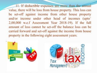11. If deductible expenses are more than the annual
value, there will be loss from house property. This loss can
be set-off against income from other house property
and/or income under other head of incomes (upto`
2,00,000 w.e.f Assessment Year 2018-19). If the full
amount of loss cannot be set-off the balance loss can be
carried forward and set-off against the income from house
property in the following eight assessment years.
.
 